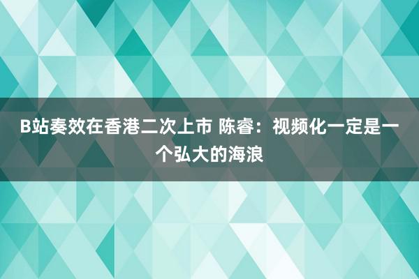 B站奏效在香港二次上市 陈睿：视频化一定是一个弘大的海浪